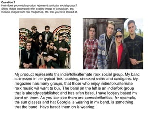 Question 2
How does your media product represent particular social groups?
Show image to compare with existing image of a musician, etc.
Include images from real magazines, etc. that you have looked at.




           My product represents the indie/folk/alternate rock social group. My band
           is dressed in the typical ‘folk’ clothing, checked shirts and cardigans. My
           magazine has many groups, that those who enjoy indie/folk/alternate
           rock music will want to buy. The band on the left is an indie/folk group
           that is already established and has a fan base, I have loosely based my
           band on them. As you can see there are somesimilarities, for example,
           the sun glasses and hat Georgia is wearing in my band, is something
           that the band I have based them on is wearing.
 