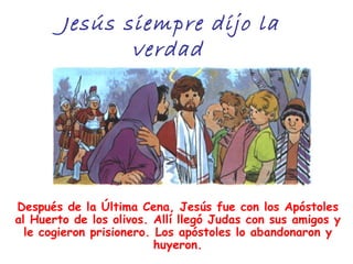 Jesús siempre dijo la
               verdad




Después de la Última Cena, Jesús fue con los Apóstoles
al Huerto de los olivos. Allí llegó Judas con sus amigos y
  le cogieron prisionero. Los apóstoles lo abandonaron y
                          huyeron.
 