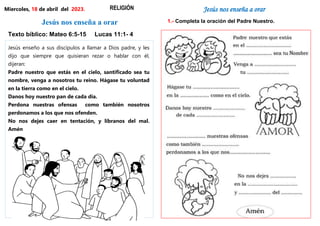 Jesús nos enseña a orar
Texto bíblico: Mateo 6:5-15 Lucas 11:1- 4
Jesús enseño a sus discípulos a llamar a Dios padre, y les
dijo que siempre que quisieran rezar o hablar con él,
dijeran:
Padre nuestro que estás en el cielo, santificado sea tu
nombre, venga a nosotros tu reino. Hágase tu voluntad
en la tierra como en el cielo.
Danos hoy nuestro pan de cada día.
Perdona nuestras ofensas como también nosotros
perdonamos a los que nos ofenden.
No nos dejes caer en tentación, y líbranos del mal.
Amén
Miercoles, 18 de abril del 2023. RELIGIÓN Jesús nos enseña a orar
1.- Completa la oración del Padre Nuestro.