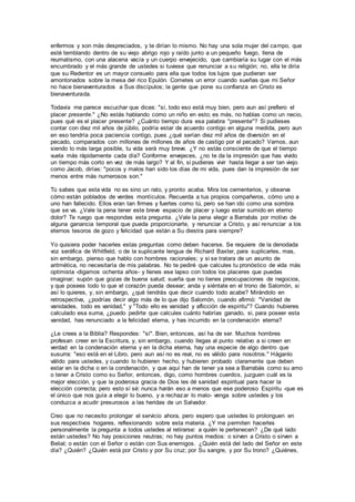 enfermos y son más despreciados, y te dirían lo mismo. No hay una sola mujer del campo, que
esté temblando dentro de su viejo abrigo rojo y raído junto a un pequeño fuego, llena de
reumatismo, con una alacena vacía y un cuerpo envejecido, que cambiaría su lugar con el más
encumbrado y el más grande de ustedes si tuviese que renunciar a su religión; no, ella te diría
que su Redentor es un mayor consuelo para ella que todos los lujos que pudieran ser
amontonados sobre la mesa del rico Epulón. Cometes un error cuando sueñas que mi Señor
no hace bienaventurados a Sus discípulos; la gente que pone su confianza en Cristo es
bienaventurada.
Todavía me parece escuchar que dices: "sí, todo eso está muy bien, pero aun así prefiero el
placer presente." ¿No estás hablando como un niño en esto; es más, no hablas como un necio,
pues qué es el placer presente? ¿Cuánto tiempo dura esa palabra "presente"? Si pudieses
contar con diez mil años de júbilo, podría estar de acuerdo contigo en alguna medida, pero aun
en eso tendría poca paciencia contigo, pues ¿qué serían diez mil años de diversión en el
pecado, comparados con millones de millones de años de castigo por el pecado? Vamos, aun
siendo lo más larga posible, tu vida será muy breve. ¿Y no estás consciente de que el tiempo
vuela más rápidamente cada día? Conforme envejeces, ¿no te da la impresión que has vivido
un tiempo más corto en vez de más largo? Y al fin, si pudieras vivir hasta llegar a ser tan viejo
como Jacob, dirías: "pocos y malos han sido los días de mi vida, pues dan la impresión de ser
menos entre más numerosos son."
Tú sabes que esta vida no es sino un rato, y pronto acaba. Mira los cementerios, y observa
cómo están poblados de verdes montículos. Recuerda a tus propios compañeros, cómo uno a
uno han fallecido. Ellos eran tan firmes y fuertes como tú, pero se han ido como una sombra
que se va. ¿Vale la pena tener este breve espacio de placer y luego estar sumido en eterno
dolor? Te ruego que respondas esta pregunta. ¿Vale la pena elegir a Barrabás por motivo de
alguna ganancia temporal que pueda proporcionarte, y renunciar a Cristo, y así renunciar a los
eternos tesoros de gozo y felicidad que están a Su diestra para siempre?
Yo quisiera poder hacerles estas preguntas como deben hacerse. Se requiere de la denodada
voz seráfica de Whitfield, o de la suplicante lengua de Richard Baxter, para suplicarles, mas,
sin embargo, pienso que hablo con hombres racionales; y si se tratara de un asunto de
aritmética, no necesitaría de mis palabras. No te pediré que calcules tu pronóstico de vida más
optimista -digamos ochenta años- y llenes ese lapso con todos los placeres que puedas
imaginar; supón que gozas de buena salud; sueña que no tienes preocupaciones de negocios,
y que posees todo lo que el corazón pueda desear; anda y siéntate en el trono de Salomón, si
así lo quieres, y, sin embargo, ¿qué tendrás que decir cuando todo acabe? Mirándolo en
retrospectiva, ¿podrías decir algo más de lo que dijo Salomón, cuando afirmó: "Vanidad de
vanidades, todo es vanidad," y "Todo ello es vanidad y aflicción de espíritu"? Cuando hubieres
calculado esa suma, ¿puedo pedirte que calcules cuánto habrías ganado, si, para poseer esta
vanidad, has renunciado a la felicidad eterna, y has incurrido en la condenación eterna?
¿Le crees a la Biblia? Respondes: "sí". Bien, entonces, así ha de ser. Muchos hombres
profesan creer en la Escritura, y, sin embargo, cuando llegas al punto relativo a si creen en
verdad en la condenación eterna y en la dicha eterna, hay una especie de algo dentro que
susurra: "eso está en el Libro, pero aun así no es real, no es válido para nosotros." Háganlo
válido para ustedes, y cuando lo hubieren hecho, y hubieren probado claramente que deben
estar en la dicha o en la condenación, y que aquí han de tener ya sea a Barrabás como su amo
o tener a Cristo como su Señor, entonces, digo, como hombres cuerdos, juzguen cuál es la
mejor elección, y que la poderosa gracia de Dios les dé sanidad espiritual para hacer la
elección correcta; pero esto sí sé: nunca harán eso a menos que ese poderoso Espíritu -que es
el único que nos guía a elegir lo bueno, y a rechazar lo malo- venga sobre ustedes y los
conduzca a acudir presurosos a las heridas de un Salvador.
Creo que no necesito prolongar el servicio ahora, pero espero que ustedes lo prolonguen en
sus respectivos hogares, reflexionando sobre esta materia. ¿Y me permiten hacerles
personalmente la pregunta a todos ustedes al retirarse: a quién le pertenecen? ¿De qué lado
están ustedes? No hay posiciones neutras; no hay puntos medios: o sirven a Cristo o sirven a
Belial; o están con el Señor o están con Sus enemigos. ¿Quién está del lado del Señor en este
día? ¿Quién? ¿Quién está por Cristo y por Su cruz; por Su sangre, y por Su trono? ¿Quiénes,
 