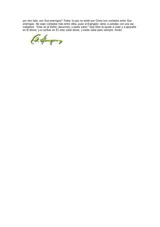 por otro lado, son Sus enemigos? Todos lo que no estén por Cristo son contados entre Sus
enemigos. No sean contados más entre ellos, pues el Evangelio viene a ustedes con una voz
invitadora: "Cree en el Señor Jesucristo, y serás salvo." Que Dios te ayude a creer y a apoyarte
en Él ahora; y si confías en Él, eres salvo ahora, y serás salvo para siempre. Amén.
 