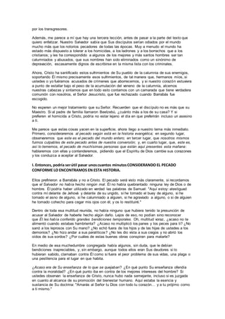 por los transgresores.
Además, me parece a mí que hay una tercera lección, antes de pasar a la parte del texto que
quiero enfatizar. Nuestro Salvador sabía que Sus discípulos serían odiados por el mundo
mucho más que los notorios pecadores de todas las épocas. Muy a menudo el mundo ha
estado más dispuesto a tolerar a los homicidas, a los ladrones y a los borrachos que a los
cristianos; y les ha correspondido a algunos de los mejores y más santos hombres ser tan
calumniados y abusados, que sus nombres han sido eliminados como un sinónimo de
depravación, escasamente dignos de escribirse en la misma lista con los criminales.
Ahora, Cristo ha santificado estos sufrimientos de Su pueblo de la calumnia de sus enemigos,
soportando Él mismo precisamente esos sufrimientos, de tal manera que, hermanos míos, si
ustedes o yo fuéramos acusados de crímenes que aborrecemos, y si nuestro corazón estuviera
a punto de estallar bajo el peso de la acumulación del veneno de la calumnia, alcemos
nuestras cabezas y sintamos que en todo esto contamos con un camarada que tiene verdadera
comunión con nosotros, el Señor Jesucristo, que fue rechazado cuando Barrabás fue
escogido.
No esperen un mejor tratamiento que su Señor. Recuerden que el discípulo no es más que su
Maestro. Si al padre de familia llamaron Beelzebú, ¿cuánto más a los de su casa? Y si
prefieren el homicida a Cristo, podría no estar lejano el día en que preferirán incluso un asesino
a ti.
Me parece que estas cosas yacen en la superficie; ahora llego a nuestro tema más inmediato.
Primero, consideraremos al pecado según está en la historia evangélica; en segundo lugar,
observaremos que este es el pecado del mundo entero; en tercer lugar, que nosotros mismos
fuimos culpables de este pecado antes de nuestra conversión; y, en cuarto lugar, que, este es,
así lo tememos, el pecado de muchísimas personas que están aquí presentes esta mañana:
hablaremos con ellas y contenderemos, pidiendo que el Espíritu de Dios cambie sus corazones
y los conduzca a aceptar al Salvador.
I. Entonces, podría serútil pasar unoscuantos minutosCONSIDERANDO EL PECADO
CONFORME LO ENCONTRAMOS EN ESTA HISTORIA.
Ellos prefirieron a Barrabás y no a Cristo. El pecado será visto más claramente, si recordamos
que el Salvador no había hecho ningún mal. Él no había quebrantado ninguna ley de Dios o de
hombre. Él podría haber utilizado en verdad las palabras de Samuel: "Aquí estoy: atestiguad
contra mí delante de Jehová y delante de su ungido, si he tomado el buey de alguno, si he
tomado el asno de alguno, si he calumniado a alguien, si he agraviado a alguno, o si de alguien
he tomado cohecho para cegar mis ojos con él; y os lo restituiré."
Dentro de toda esa multitud reunida, no había ninguno que hubiera tenido la presunción de
acusar al Salvador de haberle hecho algún daño. Lejos de eso, no podían sino reconocer
que Él les había conferido grandes bendiciones temporales. Oh, multitud voraz, ¿acaso no te
alimentó cuando estabas hambrienta? ¿Acaso no multiplicó los panes y los peces para ti? ¿No
sanó a los leprosos con Su mano? ¿No echó fuera de los hijos y de las hijas de ustedes a los
demonios? ¿No hizo andar a sus paralíticos? ¿No les dio vista a sus ciegos y no abrió los
oídos de sus sordos? ¿Por cuáles de estas buenas obras conspiran para matarle?
En medio de esa muchedumbre congregada había algunos, sin duda, que le debían
bendiciones inapreciables, y, sin embargo, aunque todos ellos eran Sus deudores si lo
hubieran sabido, clamaban contra Él como si fuera el peor problema de sus vidas, una plaga o
una pestilencia para el lugar en que habita.
¿Acaso era de Su enseñanza de lo que se quejaban? ¿En qué punto Su enseñanza ofendía
contra la moralidad? ¿En qué punto iba en contra de los mejores intereses del hombre? Si
ustedes observan la enseñanza de Cristo, nunca hubo nada semejante, incluso si es juzgada
en cuanto al alcance de su promoción del bienestar humano. Aquí estaba la esencia y
sustancia de Su doctrina: "Amarás al Señor tu Dios con todo tu corazón… y a tu prójimo como
a ti mismo."
 