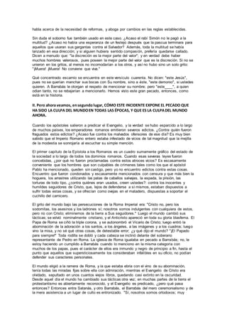 habla acerca de la necesidad de reformas, y aboga por cambios en las reglas establecidas.
Sin duda el soborno fue también usado en este caso. ¿Acaso el rabí Simón no le pagó a la
multitud? ¿Acaso no había una esperanza de un festejo después que la pascua terminara para
aquellos que usaran sus gargantas contra el Salvador? Además, toda la multitud se había
lanzado en esa dirección; y si alguien hubiera sentido compasión, prefería quedarse callado.
Dicen a menudo que: "la discreción es la mejor parte del valor"; y en verdad debe haber
muchos hombres valerosos, pues poseen la mejor parte del valor que es la discreción. Si no se
unieron en los gritos, al menos no incomodarían a los otros, y así no hubo sino un solo grito:
"¡Muera! ¡Muera! No conviene que viva."
Qué concentrado escarnio se encuentra en este versículo cuarenta. No dicen: "este Jesús",
pues no se querían manchar sus bocas con Su nombre, sino a éste, "este demonio", si ustedes
quieren. A Barrabás le otorgan el respeto de mencionar su nombre; pero "este____", a quien
odian tanto, no se rebajarían a mencionarlo. Hemos visto este gran pecado, entonces, como
está en la historia.
II. Pero ahora veamos, ensegundo lugar, CÓMO ESTE INCIDENTE EXPONE EL PECADO QUE
HA SIDO LA CULPA DEL MUNDOEN TODAS LAS ÉPOCAS, Y QUE ES LA CULPADEL MUNDO
AHORA.
Cuando los apóstoles salieron a predicar el Evangelio, y la verdad se hubo esparcido a lo largo
de muchos países, los emperadores romanos emitieron severos edictos. ¿Contra quién fueron
fraguados estos edictos? ¿Acaso fue contra los malvados ofensores de ese día? Es muy bien
sabido que el Imperio Romano entero estaba infestado de vicios de tal magnitud que la mejilla
de la modestia se sonrojaría al escuchar su simple mención.
El primer capítulo de la Epístola a los Romanos es un cuadro sumamente gráfico del estado de
la sociedad a lo largo de todos los dominios romanos. Cuando esas severas leyes fueron
concebidas, ¿por qué no fueron proclamadas contra estos atroces vicios? Es escasamente
conveniente que los hombres que son culpables de crímenes tales como los que el apóstol
Pablo ha mencionado, queden sin castigo, pero yo no encuentro edictos contra estas cosas.
Encuentro que fueron condonados y escasamente mencionados con censura y que más bien la
hoguera, los arrastres utilizando las patas de caballos salvajes, la espada, la prisión, las
torturas de todo tipo, ¿contra quiénes eran usados, creen ustedes?: contra los inocentes y
humildes seguidores de Cristo, que, lejos de defenderse a sí mismos, estaban dispuestos a
sufrir todas estas cosas, y se ofrecían como ovejas en el matadero, dispuestas a soportar el
cuchillo del carnicero.
El grito del mundo bajo las persecuciones de la Roma Imperial era: "Cristo no, pero los
sodomitas, los asesinos y los ladrones sí; nosotros somos indulgentes con cualquiera de estos,
pero no con Cristo; eliminemos de la tierra a Sus seguidores." Luego el mundo cambió sus
tácticas; se volvió nominalmente cristiano, y el Anticristo apareció en toda su gloria blasfema. El
Papa de Roma se ciñó la triple corona, y se autonombró el Vicario de Cristo; luego entró la
abominación de la adoración a los santos, a los ángeles, a las imágenes y a los cuadros; luego
vino la misa, y no sé qué otras cosas, de detestable error; ¿y qué dijo el mundo? "¡El Papado
para siempre!" Toda rodilla se dobló y cada cabeza se inclinó delante del soberano
representante de Pedro en Roma. La iglesia de Roma igualaba en pecado a Barrabás; no, le
estoy haciendo un cumplido a Barrabás cuando lo menciono en la misma categoría con
muchos de los papas, pues el carácter de ellos era inmundo y negro de principio a fin, hasta el
punto que aquellos que supersticiosamente los consideraban infalibles en su oficio, no podían
defender sus caracteres personales.
El mundo eligió a la ramera de Roma, y la que estaba ebria con el vino de su abominación,
tenía todas las miradas fijas sobre ella con admiración, mientras el Evangelio de Cristo era
olvidado, sepultado en unos cuantos viejos libros, quedando casi extinto en la oscuridad.
Desde aquel día el mundo ha cambiado sus tácticas otra vez; en muchas partes de la tierra el
protestantismo es abiertamente reconocido, y el Evangelio es predicado, ¿pero qué pasa
entonces? Entonces entra Satanás, y otro Barrabás, el Barrabás del mero ceremonialismo y de
la mera asistencia a un lugar de culto es entronizado. "Sí, nosotros somos ortodoxos; muy
 