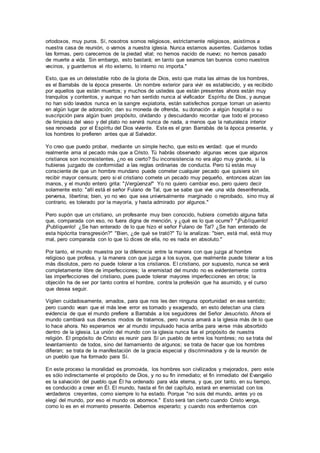 ortodoxos, muy puros. Sí, nosotros somos religiosos, estrictamente religiosos, asistimos a
nuestra casa de reunión, o vamos a nuestra iglesia. Nunca estamos ausentes. Cuidamos todas
las formas, pero carecemos de la piedad vital; no hemos nacido de nuevo; no hemos pasado
de muerte a vida. Sin embargo, esto bastará; en tanto que seamos tan buenos como nuestros
vecinos, y guardemos el rito externo, lo interno no importa."
Esto, que es un detestable robo de la gloria de Dios, esto que mata las almas de los hombres,
es el Barrabás de la época presente. Un nombre exterior para vivir es establecido, y es recibido
por aquellos que están muertos; y muchos de ustedes que están presentes ahora están muy
tranquilos y contentos, y aunque no han sentido nunca al vivificador Espíritu de Dios, y aunque
no han sido lavados nunca en la sangre expiatoria, están satisfechos porque toman un asiento
en algún lugar de adoración; dan su moneda de ofrenda, su donación a algún hospital o su
suscripción para algún buen propósito, olvidando y descuidando recordar que todo el proceso
de limpieza del vaso y del plato no servirá nunca de nada, a menos que la naturaleza interior
sea renovada por el Espíritu del Dios viviente. Este es el gran Barrabás de la época presente, y
los hombres lo prefieren antes que al Salvador.
Yo creo que puedo probar, mediante un simple hecho, que esto es verdad: que el mundo
realmente ama al pecado más que a Cristo. Tú habrás observado algunas veces que algunos
cristianos son inconsistentes, ¿no es cierto? Su inconsistencia no era algo muy grande, si la
hubieras juzgado de conformidad a las reglas ordinarias de conducta. Pero tú estás muy
consciente de que un hombre mundano puede cometer cualquier pecado que quisiera sin
recibir mayor censura; pero si el cristiano comete un pecado muy pequeño, entonces alzan las
manos, y el mundo entero grita: "¡Vergüenza!" Yo no quiero cambiar eso, pero quiero decir
solamente esto: "allí está el señor Fulano de Tal, que se sabe que vive una vida desenfrenada,
perversa, libertina; bien, yo no veo que sea universalmente marginado o reprobado, sino muy al
contrario, es tolerado por la mayoría, y hasta admirado por algunos."
Pero supón que un cristiano, un profesante muy bien conocido, hubiera cometido alguna falta
que, comparada con eso, no fuera digna de mención, y ¿qué es lo que ocurre? "¡Publíquenlo!
¡Publíquenlo! ¿Se han enterado de lo que hizo el señor Fulano de Tal? ¿Se han enterado de
esta hipócrita transgresión?" "Bien, ¿de qué se trató?" Tú la analizas: "bien, está mal, está muy
mal, pero comparada con lo que tú dices de ella, no es nada en absoluto."
Por tanto, el mundo muestra por la diferencia entre la manera con que juzga al hombre
religioso que profesa, y la manera con que juzga a los suyos, que realmente puede tolerar a los
más disolutos, pero no puede tolerar a los cristianos. El cristiano, por supuesto, nunca se verá
completamente libre de imperfecciones; la enemistad del mundo no es evidentemente contra
las imperfecciones del cristiano, pues puede tolerar mayores imperfecciones en otros; la
objeción ha de ser por tanto contra el hombre, contra la profesión que ha asumido, y el curso
que desea seguir.
Vigilen cuidadosamente, amados, para que nos les den ninguna oportunidad en ese sentido;
pero cuando vean que el más leve error es tomado y exagerado, en esto detectan una clara
evidencia de que el mundo prefiere a Barrabás a los seguidores del Señor Jesucristo. Ahora el
mundo cambiará sus diversos modos de tratarnos, pero nunca amará a la iglesia más de lo que
lo hace ahora. No esperamos ver al mundo impulsado hacia arriba para verse más absorbido
dentro de la iglesia. La unión del mundo con la iglesia nunca fue el propósito de nuestra
religión. El propósito de Cristo es reunir para Sí un pueblo de entre los hombres; no se trata del
levantamiento de todos, sino del llamamiento de algunos; se trata de hacer que los hombres
difieran; se trata de la manifestación de la gracia especial y discriminadora y de la reunión de
un pueblo que ha formado para Sí.
En este proceso la moralidad es promovida, los hombres son civilizados y mejorados, pero este
es sólo indirectamente el propósito de Dios, y no su fin inmediato; el fin inmediato del Evangelio
es la salvación del pueblo que Él ha ordenado para vida eterna, y que, por tanto, en su tiempo,
es conducido a creer en Él. El mundo, hasta el fin del capítulo, estará en enemistad con los
verdaderos creyentes, como siempre lo ha estado. Porque "no sois del mundo, antes yo os
elegí del mundo, por eso el mundo os aborrece." Esto será tan cierto cuando Cristo venga,
como lo es en el momento presente. Debemos esperarlo; y cuando nos enfrentemos con
 