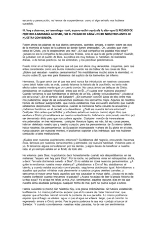 escarnio y persecución, no hemos de sorprendernos como si algo extraño nos hubiese
sucedido.
III. Voy a observar, en tercerlugar -yoh, esperorecibir ayuda de loalto- que EL PECADO DE
PREFERIR A BARRABÁS A CRISTO, FUE EL PECADO DE CADA UNODE NOSOTROS ANTES DE
NUESTRA CONVERSIÓN.
Pasen ahora las páginas de sus diarios personales, queridos amigos, o vuelen sobre las alas
de la memoria al hueco de la cantera de donde fueron arrancados. Oh, ustedes que viven
cerca de Cristo, ¿no lo despreciaron una vez? ¿En qué compañía les gustaba más estar?
¿Acaso no era la compañía de las personas frívolas, sino es que la de gente profana? Cuando
se juntaban con el pueblo de Dios, su plática era muy tediosa; si hablaban de realidades
divinas, o de temas prácticos, no los entendían, y los percibían problemáticos.
Puedo mirar en el tiempo a algunos que sé que son ahora muy venerables creyentes, pero que
antes consideraba como una burda molestia cuando los oía hablar de las cosas de Dios.
¿Sobre qué versaban nuestros pensamientos? No meditábamos mucho sobre la eternidad; ni
mucho sobre Él, que vino para liberarnos del suplicio de los tormentos del infierno.
Hermanos, Su gran amor con el que nos amó nunca fue introducido en nuestros corazones
como debió haber sido; es más, cuando leíamos la historia de la crucifixión, no tenía más
efecto sobre nuestra mente que un cuento común. No conocíamos las bellezas de Cristo;
pensábamos en cualquier trivialidad antes que en Él. ¿Y cuáles eran nuestros placeres?
Cuando teníamos lo que llamábamos el disfrute de un día, ¿dónde lo buscábamos? ¿Acaso al
pie de la cruz? ¿En el servicio del Salvador? ¿En comunión con Él? Lejos de ello; entre más
nos pudiéramos alejar de las asociaciones piadosas nos sentíamos mejor. Algunos de nosotros
hemos de confesar avergonzados que nunca estábamos más en nuestro elemento que cuando
estábamos desprovistos de conciencia, cuando la conciencia había cesado de acusarnos y
podíamos hundirnos en el pecado con desenfreno. ¿Cuál era nuestra lectura entonces?
Cualquier libro antes que la Biblia: y si hubiera estado en nuestro camino algún libro que
exaltara a Cristo y lo enalteciera en nuestro entendimiento, habríamos arrinconado ese libro por
ser demasiado árido para que nos pudiera agradar. Cualquier montón de insensateces
encuadernadas en tres volúmenes, cualquier literatura ligera, es más, tal vez cosas peores,
habrían deleitado nuestro ojo y nuestro corazón; pero los pensamientos de Su eterno deleite
hacia nosotros; los pensamientos de Su pasión incomparable y ahora de Su gloria en el cielo,
nunca pasaron por nuestras mentes, ni podíamos soportar a los individuos que nos hubieran
conducido a tales meditaciones.
¿Cuáles eran nuestras aspiraciones entonces? Cuidábamos del negocio, procurando hacernos
ricos, famosos por nuestros conocimientos y admirados por nuestra habilidad. Vivíamos para el
yo. Si teníamos alguna consideración por los demás, y algún deseo de beneficiar a nuestra
raza, el yo siempre estaba en el fondo de todo ello.
No vivíamos para Dios; no podíamos decir honestamente cuando nos despertábamos en las
mañanas: "espero vivir hoy para Dios". Por la noche, no podíamos mirar en retrospectiva al día,
y decir: "en este día hemos servido a Dios". Él no estaba en todos nuestros pensamientos. ¿A
quién le rendíamos nuestra mejor alabanza? ¿Alabábamos a Cristo? No; alabábamos el
talento, y cuando estaba asociado con el pecado, seguíamos alabándolo igual. Admirábamos a
aquellos que podían ministrar más plenamente a nuestros propios deleites carnales, y
sentíamos el mayor amor hacia aquellos que nos causaban el mayor daño. ¿Acaso no es esta
nuestra confesión cuando revisamos el pasado? ¿Acaso no acabo de leer la propia historia de
la vida suya? Yo sé que he leído la mía. ¡Ay!, lamentamos aquellos oscuros días en los que
nuestra alma asediada perseguía cualquier forma de mal, pero no quería seguir a Cristo.
Habría sucedido lo mismo con nosotros hoy, si la gracia todopoderosa no hubiera establecido
la diferencia. Lo mismo podríamos esperar que el río cesara de correr hacia el mar, que
esperar que el hombre natural remonte la corriente de sus pecados. Lo mismo podríamos
esperar que el fuego se volviera agua, o que el agua se volviera fuego, que el corazón no
regenerado amara a Cristo jamás. Fue la gracia poderosa la que nos condujo a buscar al
Salvador. Y cuando consideramos nuestras vidas pasadas, ha de ser con sentimientos
 