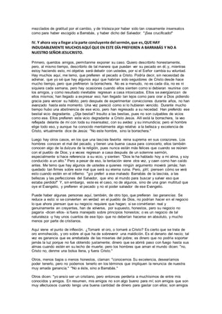 mezclados de gratitud por el cambio, y de tristeza por haber sido tan crasamente insensatos
como para haber escogido a Barrabás, y haber dicho del Salvador: "¡Sea crucificado!"
IV. Y ahora voy a llegar a la parte concluyente del sermón,que es,QUE HAY
INDUDABLEMENTE MUCHOSAQUÍ QUE EN ESTE DÍA PREFIEREN A BARRABÁS Y NO A
NUESTRO SEÑOR JESUCRISTO.
Primero, queridos amigos, permítanme exponer su caso. Quiero describirlo honestamente,
pero, al mismo tiempo, describirlo de tal manera que puedan ver su pecado en él; y, mientras
estoy haciendo esto, mi objetivo será debatir con ustedes, por si el Señor cambia su voluntad.
Hay muchos aquí, me temo, que prefieren el pecado a Cristo. Podría decir, sin necesidad de
adivinar, que yo sé que hay algunos aquí que habrían sido seguidores de Cristo desde hace
mucho tiempo, pero que prefirieron la borrachera. No es a menudo, no es cada día, no es ni
siquiera cada semana, pero hay ocasiones cuando ellos sienten como si debieran reunirse con
los amigos, y como resultado inevitable regresan a casa intoxicados. Ellos se avergüenzan de
ellos mismos; han llegado a expresar eso; han llegado tan lejos como para orar a Dios pidiendo
gracia para vencer su hábito; pero después de experimentar convicciones durante años, no han
avanzado hasta este momento. Una vez pareció como si lo hubieran vencido. Durante mucho
tiempo hubo una abstinencia de ese vicio, pero han regresado a su necedad. Han preferido ese
bestial vicio degradante. ¿Dije bestial? Insulto a las bestias, pues no son culpables de vicios
como ese. Ellos prefieren este vicio degradante a Cristo Jesús. Allí está la borrachera, la veo
reflejada delante de mí con toda su insensatez, con su avidez y su inmundicia; pero el hombre
elige todo eso, y aunque ha conocido mentalmente algo relativo a la belleza y excelencia de
Cristo, virtualmente dice de Jesús: "No este hombre, sino la borrachera."
Luego hay otros casos, en los que una lascivia favorita reina suprema en sus corazones. Los
hombres conocen el mal del pecado, y tienen una buena causa para conocerlo; ellos también
conocen algo de la dulzura de la religión, pues nunca están más felices que cuando se reúnen
con el pueblo de Dios; y a veces regresan a casa después de un solemne sermón,
especialmente si hace referencia a su vicio, y sienten: "Dios le ha hablado hoy a mi alma, y soy
conducido a un alto." Pero a pesar de eso, la tentación viene otra vez, y caen como han caído
antes. Me temo que hay algunos de ustedes a quienes ningún argumento moverá jamás; han
quedado tan firmes sobre este mal que será su eterna ruina. Pero, ¡oh!, piensen cómo se verá
esto cuando estén en el infierno: "¡yo preferí a ese malvado Barrabás de la lascivia, a las
bellezas y las perfecciones del Salvador, que vino al mundo para buscar y salvar eso que
estaba perdido!" Y, sin embargo, este es el caso, no de algunos, sino de una gran multitud que
oye el Evangelio, y prefieren el pecado y no el poder salvador de ese Evangelio.
Puede haber algunas personas aquí, también, de otro tipo, que prefieran las ganancias. Se
reduce a esto: si se convierten en verdad en el pueblo de Dios, no podrían hacer en el negocio
lo que ahora piensan que su negocio requiere que hagan; si se convirtieran real y
genuinamente en creyentes, han de volverse, por supuesto, honestos, pero su negocio no
pagaría -dicen ellos- si fuera manejado sobre principios honestos; o es un negocio de tal
naturaleza -y hay unos cuantos de ese tipo- que no deberían hacerse en absoluto, y mucho
menos por parte de cristianos.
Aquí viene el punto de inflexión. ¿Tomaré el oro, o tomaré a Cristo? Es cierto que se trata de
oro enmohecido, y oro sobre el que ha de sobrevenir una maldición. Es el denario del necio; tal
vez es ganancia que es arrebatada de las miserias del pobre; es dinero que no podría soportar
jamás la luz porque no fue obtenido justamente; dinero que se abrirá paso con fuego hasta sus
almas cuando estén en su lecho de muerte; pero los hombres que aman el mundo dicen: "no,
Cristo no, denme una bolsa llena, y fuera Cristo."
Otros, menos bajos o menos honestos, claman: "conocemos Su excelencia, desearíamos
poder tenerlo, pero no podemos tenerlo en los términos que impliquen la renuncia de nuestra
muy amada ganancia." "No a éste, sino a Barrabás."
Otros dicen: "yo ansío ser un cristiano, pero entonces perdería a muchísimos de entre mis
conocidos y amigos. En resumen, mis amigos no son algo bueno para mí; son amigos que son
muy afectuosos cuando tengo una buena cantidad de dinero para gastar con ellos; son amigos
 