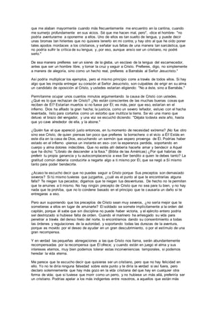 que me alaban mayormente cuando más frecuentemente me encuentro en la cantina, cuando
me sumerjo profundamente en sus vicios. Sé que me hacen mal, pero", -dice el hombre- "no
podría aventurarme a oponerme a ellos. Uno de ellos es tan suelto de lengua, y puede decir
unas bromas tan hirientes que no quisiera tenerlo en mi contra; y hay otro al que he oído poner
tales apodos mordaces a los cristianos, y señalar sus faltas de una manera tan sarcástica, que
no podría sufrir la crítica de su lengua; y, por eso, aunque ansío ser un cristiano, no podré
serlo."
De esa manera prefieres ser un siervo de la gleba, un esclavo de la lengua del escarnecedor,
antes que ser un hombre libre, y tomar la cruz y seguir a Cristo. Prefieres, digo, no simplemente
a manera de alegoría, sino como un hecho real, prefieres a Barrabás al Señor Jesucristo."
Así podría multiplicar los ejemplos, pero el mismo principio corre a través de todos ellos. Si hay
algo que les impida entregar su corazón al Señor Jesucristo, son culpables de erigir en su alma
un candidato de oposición al Cristo, y ustedes estarían eligiendo: "No a éste, sino a Barrabás."
Permítanme ocupar unos cuantos minutos argumentando la causa de Cristo con ustedes.
¿Qué es lo que rechazan de Cristo? ¿No están conscientes de las muchas buenas cosas que
reciben de Él? Estarían muertos si no fuese por Él; es más, peor que eso, estarían en el
infierno. Dios ha afilado la gran hacha; la justicia, como un severo leñador, estuvo con el hacha
levantada, listo para cortarlos como un estorbo que inutiliza la tierra. Se vio una mano que
detuvo el brazo del vengador, y una voz se escuchó diciendo: "Déjala todavía este año, hasta
que yo cave alrededor de ella, y la abone."
¿Quién fue el que apareció justo entonces, en tu momento de necesidad extrema? ¡No fue otro
sino ese Cristo, de quien piensas tan poco que prefieres la borrachera o el vicio a Él! Estás en
este día en la casa de Dios, escuchando un sermón que espero provenga de Él. Podrías haber
estado en el infierno -piensa un instante en eso- con la esperanza perdida, soportando en
cuerpo y alma dolores indecibles. Que no estés allí debería hacerte amar y bendecir a Aquel
que ha dicho: "Líbralo de descender a la fosa." (Biblia de las Américas) ¿Por qué habrías de
preferir tu propia ganancia y tu autocomplacencia a ese Ser bendito a quien le debes tanto? La
gratitud común debería conducirte a negarte algo a ti mismo por Él, que se negó a Sí mismo
tanto para poder bendecirte.
¿Acaso te escucho decir que no puedes seguir a Cristo porque Sus preceptos son demasiado
severos? Si tú mismo tuvieras que juzgarlos, ¿cuál es el punto al que le encontrarías alguna
falla? Te niegan tus pecados; digamos que te niegan tus desventuras. De hecho no te permiten
que te arruines a ti mismo. No hay ningún precepto de Cristo que no sea para tu bien, y no hay
nada que te prohíba, que no lo condene basado en el principio que te causaría un daño si te
entregaras a eso.
Pero aun suponiendo que los preceptos de Cristo sean muy severos, ¿no sería mejor que te
sometieras a ellos en lugar de arruinarte? El soldado se somete implícitamente a la orden del
capitán, porque él sabe que sin disciplina no puede haber victoria, y el ejército entero podría
ser destrozado si hubiese falta de orden. Cuando el marinero ha arriesgado su vida para
penetrar a través del denso hielo del norte, lo encontramos dando su consentimiento a todas
las órdenes y regulaciones de la autoridad, y soportando todas las durezas de la aventura,
porque es movido por el deseo de ayudar en un gran descubrimiento, o por el estímulo de una
gran recompensa.
Y en verdad las pequeñas abnegaciones a las que Cristo nos llama, serán abundantemente
recompensadas por la recompensa que Él ofrece; y cuando están en juego el alma y sus
intereses eternos, muy bien podemos tolerar estas inconveniencias temporales, si podemos
heredar la vida eterna.
Me parece que te escucho decir que quisieras ser un cristiano, pero que no hay felicidad en
ello. Yo no te diría ninguna falsedad sobre este punto y te diría la verdad si así fuera, pero
declaro solemnemente que hay más gozo en la vida cristiana del que hay en cualquier otra
forma de vida; que si tuviese que morir como un perro, y no hubiese un más allá, preferiría ser
un cristiano. Podrías apelar a los más indigentes entre nosotros, a aquellos que están más
 