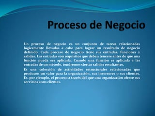 Proceso de NegocioUn proceso de negocio es un conjunto de tareas relacionadas lógicamente llevadas a cabo para lograr un resultado de negocio definido. Cada proceso de negocio tiene sus entradas, funciones y salidas. Las entradas son requisitos que deben tenerse antes de que una función pueda ser aplicada. Cuando una función es aplicada a las entradas de un método, tendremos ciertas salidas resultantes.Es una colección de actividades estructurales relacionadas que producen un valor para la organización, sus inversores o sus clientes. Es, por ejemplo, el proceso a través del que una organización ofrece sus servicios a sus clientes.