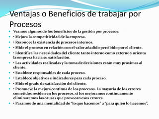 Ventajas o Beneficios de trabajar por ProcesosVeamos algunos de los beneficios de la gestión por procesos:• Mejora la competitividad de la empresa.• Reconoce la existencia de procesos internos.• Mide el proceso en relación con el valor añadido percibido por el cliente.• Identifica las necesidades del cliente tanto interno como externo y orienta la empresa hacia su satisfacción.• Las actividades realizadas y la toma de decisiones están muy próximas al cliente.• Establece responsables de cada proceso.• Establece objetivos e indicadores para cada proceso.• Mide el grado de satisfacción del cliente.• Promueve la mejora continua de los procesos. La mayoría de los errores cometidos residen en los procesos, si los mejoramos continuamente eliminaremos las causas que provocan esos errores.• Pasamos de una mentalidad de “lo que hacemos” a “para quién lo hacemos”.