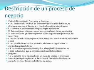 Descripción de un proceso de negocioFlujo de Ejecución del Proceso de la Empresa:• Una vez que se ha recibido un Informe de Justificación de Gastos, sedebe crear una nueva Cuenta si el Empleado no tiene aún ninguna.• El informe es entonces revisado para su pre-aprobación.􀂃 Las cantidades inferiores a 200€ son aprobadas de forma automática􀂃 Las cantidades iguales o superiores a 200€ requieren la aprobación delsupervisor.• En caso de rechazo, el empleado debe recibir una notificación de rechazo víae-mail• Una vez el informe ha sido aprobado, el dinero es ingresado en lacuenta bancaria del cliente• Si no sucede ninguna acción en 7 días, el empleado debe recibir une-mail indicándole que la aprobación del reembolso está enprogreso.• Si la petición no se ha resuelto en un plazo de 30 días, el proceso esinterrumpido y el empleado recibe un e-mail de cancelación de modoque debe reenviar de nuevo el informe de gastos.