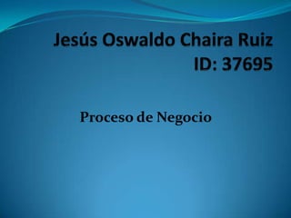 Jesús Oswaldo Chaira RuizID: 37695 Proceso de Negocio 