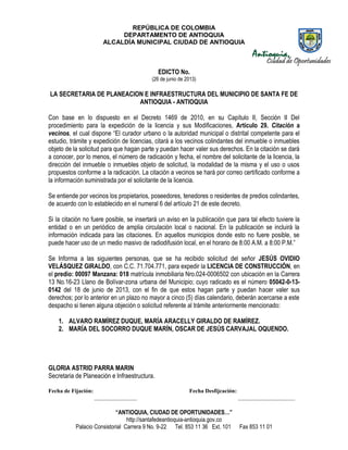 REPÚBLICA DE COLOMBIA
DEPARTAMENTO DE ANTIOQUIA
ALCALDÍA MUNICIPAL CIUDAD DE ANTIOQUIA
“ANTIOQUIA, CIUDAD DE OPORTUNIDADES…”
http://santafedeantioquia-antioquia.gov.co
Palacio Consistorial Carrera 9 No. 9-22 Tel. 853 11 36 Ext. 101 Fax 853 11 01
EDICTO No.
(26 de junio de 2013)
LA SECRETARIA DE PLANEACION E INFRAESTRUCTURA DEL MUNICIPIO DE SANTA FE DE
ANTIOQUIA - ANTIOQUIA
Con base en lo dispuesto en el Decreto 1469 de 2010, en su Capítulo II, Sección II Del
procedimiento para la expedición de la licencia y sus Modificaciones, Artículo 29. Citación a
vecinos, el cual dispone “El curador urbano o la autoridad municipal o distrital competente para el
estudio, trámite y expedición de licencias, citará a los vecinos colindantes del inmueble o inmuebles
objeto de la solicitud para que hagan parte y puedan hacer valer sus derechos. En la citación se dará
a conocer, por lo menos, el número de radicación y fecha, el nombre del solicitante de la licencia, la
dirección del inmueble o inmuebles objeto de solicitud, la modalidad de la misma y el uso o usos
propuestos conforme a la radicación. La citación a vecinos se hará por correo certificado conforme a
la información suministrada por el solicitante de la licencia.
Se entiende por vecinos los propietarios, poseedores, tenedores o residentes de predios colindantes,
de acuerdo con lo establecido en el numeral 6 del artículo 21 de este decreto.
Si la citación no fuere posible, se insertará un aviso en la publicación que para tal efecto tuviere la
entidad o en un periódico de amplia circulación local o nacional. En la publicación se incluirá la
información indicada para las citaciones. En aquellos municipios donde esto no fuere posible, se
puede hacer uso de un medio masivo de radiodifusión local, en el horario de 8:00 A.M. a 8:00 P.M.”
Se Informa a las siguientes personas, que se ha recibido solicitud del señor JESÚS OVIDIO
VELÁSQUEZ GIRALDO, con C.C. 71.704.771, para expedir la LICENCIA DE CONSTRUCCIÓN, en
el predio: 00097 Manzana: 018 matrícula inmobiliaria Nro.024-0006502 con ubicación en la Carrera
13 No.16-23 Llano de Bolívar-zona urbana del Municipio; cuyo radicado es el número 05042-0-13-
0142 del 18 de junio de 2013, con el fin de que estos hagan parte y puedan hacer valer sus
derechos; por lo anterior en un plazo no mayor a cinco (5) días calendario, deberán acercarse a este
despacho si tienen alguna objeción o solicitud referente al trámite anteriormente mencionado:
1. ALVARO RAMÍREZ DUQUE, MARÍA ARACELLY GIRALDO DE RAMÍREZ.
2. MARÍA DEL SOCORRO DUQUE MARÍN, OSCAR DE JESÚS CARVAJAL OQUENDO.
GLORIA ASTRID PARRA MARIN
Secretaria de Planeación e Infraestructura.
Fecha de Fijación: Fecha Desfijcación:
_______________ ____________________
 