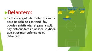 Delantero:
 Es el encargado de meter los goles
pero no solo de eso también,
pueden asistir (dar el pase a gol);
hay entrenadores que incluso dicen
que el primer defensa es el
delantero.
 