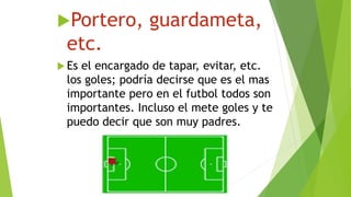 Portero, guardameta,
etc.
 Es el encargado de tapar, evitar, etc.
los goles; podría decirse que es el mas
importante pero en el futbol todos son
importantes. Incluso el mete goles y te
puedo decir que son muy padres.
 