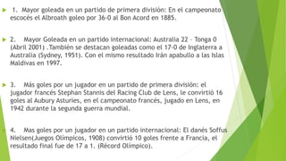  1. Mayor goleada en un partido de primera división: En el campeonato
escocés el Albroath goleo por 36-0 al Bon Acord en 1885.
 2. Mayor Goleada en un partido internacional: Australia 22 – Tonga 0
(Abril 2001) .También se destacan goleadas como el 17-0 de Inglaterra a
Australia (Sydney, 1951). Con el mismo resultado Irán apabullo a las Islas
Maldivas en 1997.
 3. Más goles por un jugador en un partido de primera división: el
jugador francés Stephan Stannis del Racing Club de Lens, le convirtió 16
goles al Aubury Asturies, en el campeonato francés, jugado en Lens, en
1942 durante la segunda guerra mundial.
 4. Mas goles por un jugador en un partido internacional: El danés Soffus
Nielsen(Juegos Olímpicos, 1908) convirtió 10 goles frente a Francia, el
resultado final fue de 17 a 1. (Récord Olímpico).
 