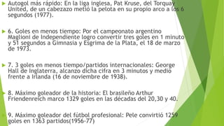  Autogol más rápido: En la liga inglesa, Pat Kruse, del Torquay
United, de un cabezazo metió la pelota en su propio arco a los 6
segundos (1977).
 6. Goles en menos tiempo: Por el campeonato argentino
Maglioni de Independiente logro convertir tres goles en 1 minuto
y 51 segundos a Gimnasia y Esgrima de la Plata, el 18 de marzo
de 1973.
 7. 3 goles en menos tiempo/partidos internacionales: George
Hall de Inglaterra, alcanzo dicha cifra en 3 minutos y medio
frente a Irlanda (16 de noviembre de 1938).
 8. Máximo goleador de la historia: El brasileño Arthur
Friendenreich marco 1329 goles en las décadas del 20,30 y 40.
 9. Máximo goleador del fútbol profesional: Pele convirtió 1259
goles en 1363 partidos(1956-77)
 
