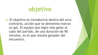 objetivo
 El objetivo es introducirla dentro del arco
contrario, acción que se denomina marcar
un gol. El equipo que logre más goles al
cabo del partido, de una duración de 90
minutos, es el que resulta ganador del
encuentro.
 