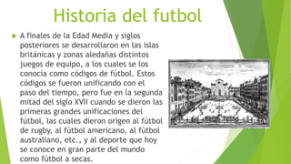 Historia del futbol
 A finales de la Edad Media y siglos
posteriores se desarrollaron en las islas
británicas y zonas aledañas distintos
juegos de equipo, a los cuales se los
conocía como códigos de fútbol. Estos
códigos se fueron unificando con el
paso del tiempo, pero fue en la segunda
mitad del siglo XVII cuando se dieron las
primeras grandes unificaciones del
fútbol, las cuales dieron origen al fútbol
de rugby, al fútbol americano, al fútbol
australiano, etc., y al deporte que hoy
se conoce en gran parte del mundo
como fútbol a secas.
 