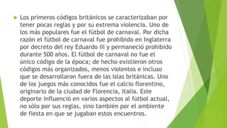  Los primeros códigos británicos se caracterizaban por
tener pocas reglas y por su extrema violencia. Uno de
los más populares fue el fútbol de carnaval. Por dicha
razón el fútbol de carnaval fue prohibido en Inglaterra
por decreto del rey Eduardo III y permaneció prohibido
durante 500 años. El fútbol de carnaval no fue el
único código de la época; de hecho existieron otros
códigos más organizados, menos violentos e incluso
que se desarrollaron fuera de las islas británicas. Uno
de los juegos más conocidos fue el calcio florentino,
originario de la ciudad de Florencia, Italia. Este
deporte influenció en varios aspectos al fútbol actual,
no sólo por sus reglas, sino también por el ambiente
de fiesta en que se jugaban estos encuentros.
 