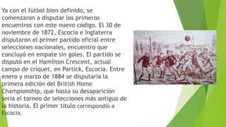 Ya con el fútbol bien definido, se
comenzaron a disputar los primeros
encuentros con este nuevo código. El 30 de
noviembre de 1872, Escocia e Inglaterra
disputaron el primer partido oficial entre
selecciones nacionales, encuentro que
concluyó en empate sin goles. El partido se
disputó en el Hamilton Crescent, actual
campo de críquet, en Partick, Escocia. Entre
enero y marzo de 1884 se disputaría la
primera edición del British Home
Championship, que hasta su desaparición
sería el torneo de selecciones más antiguo de
la historia. El primer título correspondió a
Escocia.
 