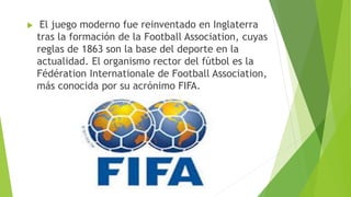 El juego moderno fue reinventado en Inglaterra
tras la formación de la Football Association, cuyas
reglas de 1863 son la base del deporte en la
actualidad. El organismo rector del fútbol es la
Fédération Internationale de Football Association,
más conocida por su acrónimo FIFA.
 