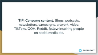 TIP: Consume content. Blogs, podcasts,
newsletters, campaigns, artwork, video,
TikToks, OOH, Reddit, follow inspiring people
on social media etc.
@PEACEYYY
 