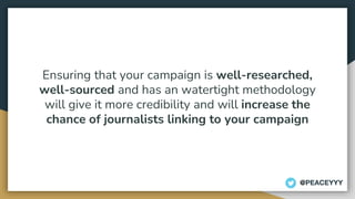 Ensuring that your campaign is well-researched,
well-sourced and has an watertight methodology
will give it more credibility and will increase the
chance of journalists linking to your campaign
@PEACEYYY
 
