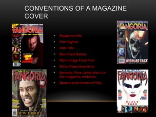 CONVENTIONS OF A MAGAZINE
COVER
• Magazine title
• Film Tagline
• Film Title
• Main Cast Names
• Main Image From Film
• Other Advertisements
• Barcode, Price, what else is in
the magazine, websites.
• Quotes and reviews of film.
 