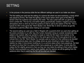SETTING
• In the pictures in the previous slide the two different settings we used in our trailer are shown.
• The first setting we used was the setting of a science lab where we were examining a body which
was played by Emma. We made the lighting of this scene darker which gave of the effect of
tension when the audience was watching the trailer. This also suited well with our genre of a
horror zombie film. The low key and darker lighting automatically created a negative and scary
atmosphere which is what we want the audience to feel to add to the realism of the film. This is
typical of a film in this genre like ‘Warm Bodies’ and ;World War Z’ which is where we got the
inspiration to add this effect when making our own trailer.
• The second setting we used was a field in Reigate with a pyramid which we used when getting all
the actors (zombies) to run after Issy (the human character) Using an outside recreational area
added to the realistic effect we wanted to create to make the film seem more realistic to the
audience. When researching other films in the same genre that our film was going to be in we
noticed that in the film ‘Warm Bodies’ for example used an airport for their setting so we decided
to use a recreational place near the college where we were shooting to make it seem more
realistic by make it more tension building as it is a common place where many people go, the field
we used is to show that it is a place where many people go on a daily basis. In some way this
makes the film slightly personal to them as they can now relate the setting to them which makes
the film more successful as it seems more realistic and the reaction we will be getting from the
audience when they’re watching the film will be what we intended.
 
