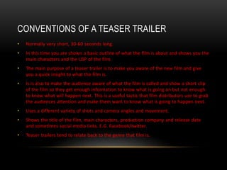 CONVENTIONS OF A TEASER TRAILER
• Normally very short, 30-60 seconds long.
• In this time you are shown a basic outline of what the film is about and shows you the
main characters and the USP of the film.
• The main purpose of a teaser trailer is to make you aware of the new film and give
you a quick insight to what the film is.
• Is is also to make the audience aware of what the film is called and show a short clip
of the film so they get enough information to know what is going on but not enough
to know what will happen next. This is a useful tactic that film distributors use to grab
the audiences attention and make them want to know what is going to happen next.
• Uses a different variety of shots and camera angles and movement.
• Shows the title of the film, main characters, production company and release date
and sometimes social media links. E.G. Facebook/twitter.
• Teaser trailers tend to relate back to the genre that film is.
 