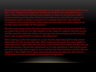 When looking for some ideas and inspiration for our poster for our teaser trailer for out
film T.O.D. I looked at the poster for the films we looked at for inspiration for our
trailer. When looking the posterfor warm bodies as shown on the previous slide it
shows consistency in the colour theme of red which works well with the genre of a
Zomromcom which is similar to our genre of a zombie horror film. We used the
consistence of the colour themes which work well and make the media products for
the film more memorable for the audience.
We also used reviews of the film from audiences that had previously seen the film in
our poster like in the one for Warm Bodies as this make the audience feel that seeing
the film would be with their while as the people who have already seen the film felt
that is was very good which is shown in the rating stars.
When looking at other film posters it is clear that the main focal point is the picture
taken from the film and the film title. When looking at the poster for warm bodies it
shows the picture taken from the film to be in the center of the poster and the title just
above the picture. This we felt worked well as it is eye catching as is the first thing you
see when you look at the magazine cover and the fact that the picture and the title are
together in the middle of the cover automatically keeps drawing your attention to it
which makes it more memorable to the people seeing poster.
 