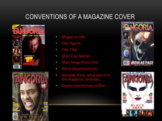 CONVENTIONS OF A MAGAZINE COVER
• Magazine title
• Film Tagline
• Film Title
• Main Cast Names
• Main Image From Film
• Other Advertisements
• Barcode, Price, what else is in
the magazine, websites.
• Quotes and reviews of film.
 