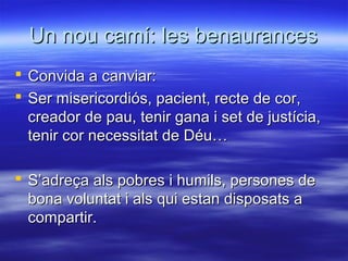 Un nou camí: les benaurancesUn nou camí: les benaurances
 Convida a canviar:Convida a canviar:
 Ser misericordiós, pacient, recte de cor,Ser misericordiós, pacient, recte de cor,
creador de pau, tenir gana i set de justícia,creador de pau, tenir gana i set de justícia,
tenir cor necessitat de Déu…tenir cor necessitat de Déu…
 S’adreça als pobres i humils, persones deS’adreça als pobres i humils, persones de
bona voluntat i als qui estan disposats abona voluntat i als qui estan disposats a
compartir.compartir.
 