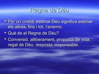 Regne de DéuRegne de Déu
 Per un cristià, estimar Déu significa estimarPer un cristià, estimar Déu significa estimar
els altres, fins i tot, l’enemic.els altres, fins i tot, l’enemic.
 Què és el Regne de Déu?Què és el Regne de Déu?
 Conversió, alliberament, proposta de vida,Conversió, alliberament, proposta de vida,
regal de Déu, resposta responsable.regal de Déu, resposta responsable.
 