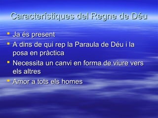Característiques del Regne de DéuCaracterístiques del Regne de Déu
 Ja és presentJa és present
 A dins de qui rep la Paraula de Déu i laA dins de qui rep la Paraula de Déu i la
posa en pràcticaposa en pràctica
 Necessita un canvi en forma de viure versNecessita un canvi en forma de viure vers
els altresels altres
 Amor a tots els homesAmor a tots els homes
 