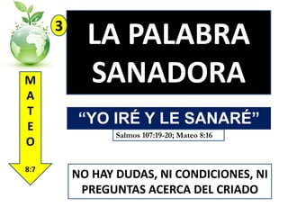 3
M
A
T
E
O
8:7

LA PALABRA
SANADORA
“YO IRÉ Y LE SANARÉ”
Salmos 107:19-20; Mateo 8:16

NO HAY DUDAS, NI CONDICIONES, NI
PREGUNTAS ACERCA DEL CRIADO

 