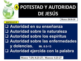 4

POTESTAD Y AUTORIDAD
DE JESÚS
Mateo 28:18-20

MATEO 8:7-9






Autoridad en su enseñanza
Autoridad sobre la naturaleza
Autoridad sobre los espíritus
Autoridad sobre las enfermedades
y dolencias. Mt. 8:5-13
 Autoridad ejercida con la palabra
Mateo 7:29; 8:23-27; Marcos 1:23-27

 