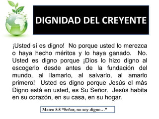DIGNIDAD DEL CREYENTE
¡Usted sí es digno! No porque usted lo merezca
o haya hecho méritos y lo haya ganado. No.
Usted es digno porque ¡Dios lo hizo digno al
escogerlo desde antes de la fundación del
mundo, al llamarlo, al salvarlo, al amarlo
primero! Usted es digno porque Jesús el más
Digno está en usted, es Su Señor. Jesús habita
en su corazón, en su casa, en su hogar.
Mateo 8:8 “Señor, no soy digno…”

 