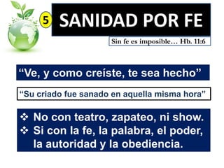 5

SANIDAD POR FE
Sin fe es imposible… Hb. 11:6

“Ve, y como creíste, te sea hecho”
“Su criado fue sanado en aquella misma hora”

 No con teatro, zapateo, ni show.
 Si con la fe, la palabra, el poder,
la autoridad y la obediencia.

 
