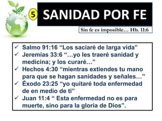 5

SANIDAD POR FE
Sin fe es imposible… Hb. 11:6

 Salmo 91:16 “Los saciaré de larga vida”
 Jeremías 33:6 “…yo les traeré sanidad y
medicina; y los curaré…”
 Hechos 4:30 “mientras extiendes tu mano
para que se hagan sanidades y señales…”
 Éxodo 23:25 “yo quitaré toda enfermedad
de en medio de ti”
 Juan 11:4 “ Esta enfermedad no es para
muerte, sino para la gloria de Dios”.

 