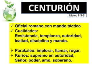 CENTURIÓN
Mateo 8:5-6

 Oficial romano con mando táctico
 Cualidades:
Resistencia, templanza, autoridad,
lealtad, disciplina y mando.
 Parakaleo: implorar, llamar, rogar.
 Kurios: supremo en autoridad,
Señor, poder, amo, soberano.

 