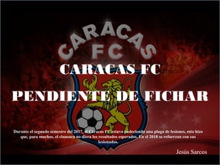 CARACAS FC
PENDIENTE DE FICHAR
Jesús Sarcos
Durante el segundo semestre del 2017, el Caracas FC estuvo padeciendo una plaga de lesiones, esto hizo
que, para muchos, el clausura no diera los resultados esperados. En el 2018 se refuerzan con sus
lesionados.
 
