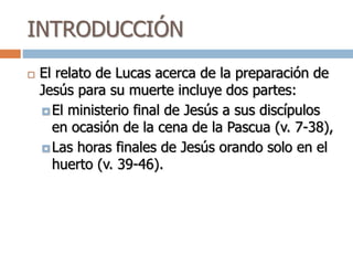 INTRODUCCIÓN
 El relato de Lucas acerca de la preparación de
Jesús para su muerte incluye dos partes:
 El ministerio final de Jesús a sus discípulos
en ocasión de la cena de la Pascua (v. 7-38),
 Las horas finales de Jesús orando solo en el
huerto (v. 39-46).
 