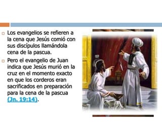  Los evangelios se refieren a
la cena que Jesús comió con
sus discípulos llamándola
cena de la pascua.
 Pero el evangelio de Juan
indica que Jesús murió en la
cruz en el momento exacto
en que los corderos eran
sacrificados en preparación
para la cena de la pascua
(Jn. 19:14).
 