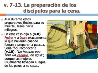 v. 7-13. La preparación de los
discípulos para la cena.
 Aun durante estos
preparativos finales para su
muerte, Jesús hacía
milagros.
 En este caso dijo a (v.8)
_____ y a ____ exactamente
lo que hallarían cuando
fueran a preparar la pascua.
Sería fácil reconocer a
(v.10): “un hombre que
lleva un _______ de agua”,
porque las mujeres
usualmente llevaban el agua
de los pozos a su casas.
Pedro Juan
cántaro
 