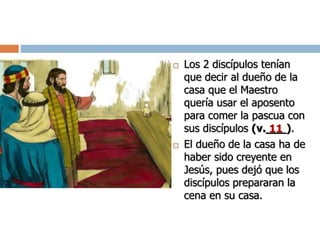 Los 2 discípulos tenían
que decir al dueño de la
casa que el Maestro
quería usar el aposento
para comer la pascua con
sus discípulos (v.___).
 El dueño de la casa ha de
haber sido creyente en
Jesús, pues dejó que los
discípulos prepararan la
cena en su casa.
11
 