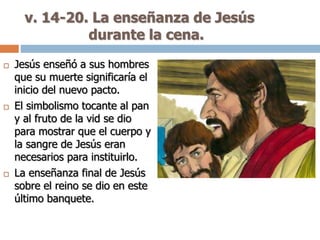v. 14-20. La enseñanza de Jesús
durante la cena.
 Jesús enseñó a sus hombres
que su muerte significaría el
inicio del nuevo pacto.
 El simbolismo tocante al pan
y al fruto de la vid se dio
para mostrar que el cuerpo y
la sangre de Jesús eran
necesarios para instituirlo.
 La enseñanza final de Jesús
sobre el reino se dio en este
último banquete.
 