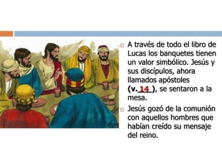  A través de todo el libro de
Lucas los banquetes tienen
un valor simbólico. Jesús y
sus discípulos, ahora
llamados apóstoles
(v.___), se sentaron a la
mesa.
 Jesús gozó de la comunión
con aquellos hombres que
habían creído su mensaje
del reino.
14
 
