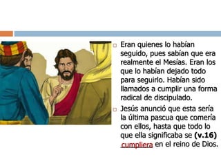  Eran quienes lo habían
seguido, pues sabían que era
realmente el Mesías. Eran los
que lo habían dejado todo
para seguirlo. Habían sido
llamados a cumplir una forma
radical de discipulado.
 Jesús anunció que esta sería
la última pascua que comería
con ellos, hasta que todo lo
que ella significaba se (v.16)
________ en el reino de Dios.cumpliera
 