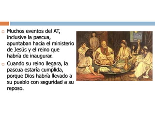  Muchos eventos del AT,
inclusive la pascua,
apuntaban hacia el ministerio
de Jesús y el reino que
habría de inaugurar.
 Cuando su reino llegara, la
pascua estaría cumplida,
porque Dios habría llevado a
su pueblo con seguridad a su
reposo.
 